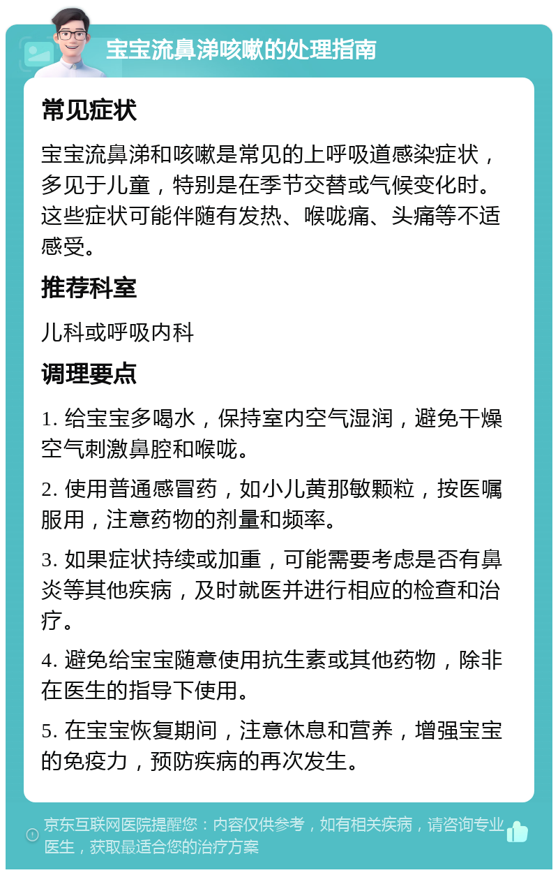 宝宝流鼻涕咳嗽的处理指南 常见症状 宝宝流鼻涕和咳嗽是常见的上呼吸道感染症状，多见于儿童，特别是在季节交替或气候变化时。这些症状可能伴随有发热、喉咙痛、头痛等不适感受。 推荐科室 儿科或呼吸内科 调理要点 1. 给宝宝多喝水，保持室内空气湿润，避免干燥空气刺激鼻腔和喉咙。 2. 使用普通感冒药，如小儿黄那敏颗粒，按医嘱服用，注意药物的剂量和频率。 3. 如果症状持续或加重，可能需要考虑是否有鼻炎等其他疾病，及时就医并进行相应的检查和治疗。 4. 避免给宝宝随意使用抗生素或其他药物，除非在医生的指导下使用。 5. 在宝宝恢复期间，注意休息和营养，增强宝宝的免疫力，预防疾病的再次发生。