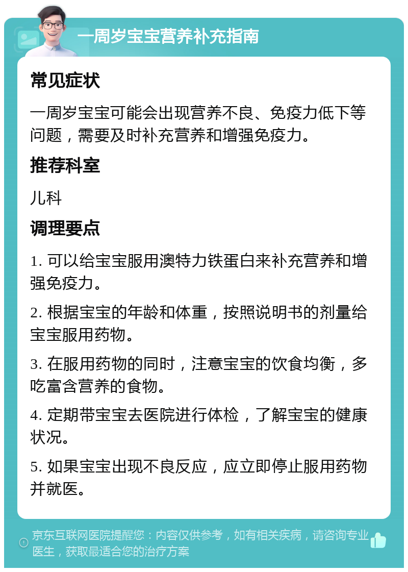 一周岁宝宝营养补充指南 常见症状 一周岁宝宝可能会出现营养不良、免疫力低下等问题，需要及时补充营养和增强免疫力。 推荐科室 儿科 调理要点 1. 可以给宝宝服用澳特力铁蛋白来补充营养和增强免疫力。 2. 根据宝宝的年龄和体重，按照说明书的剂量给宝宝服用药物。 3. 在服用药物的同时，注意宝宝的饮食均衡，多吃富含营养的食物。 4. 定期带宝宝去医院进行体检，了解宝宝的健康状况。 5. 如果宝宝出现不良反应，应立即停止服用药物并就医。