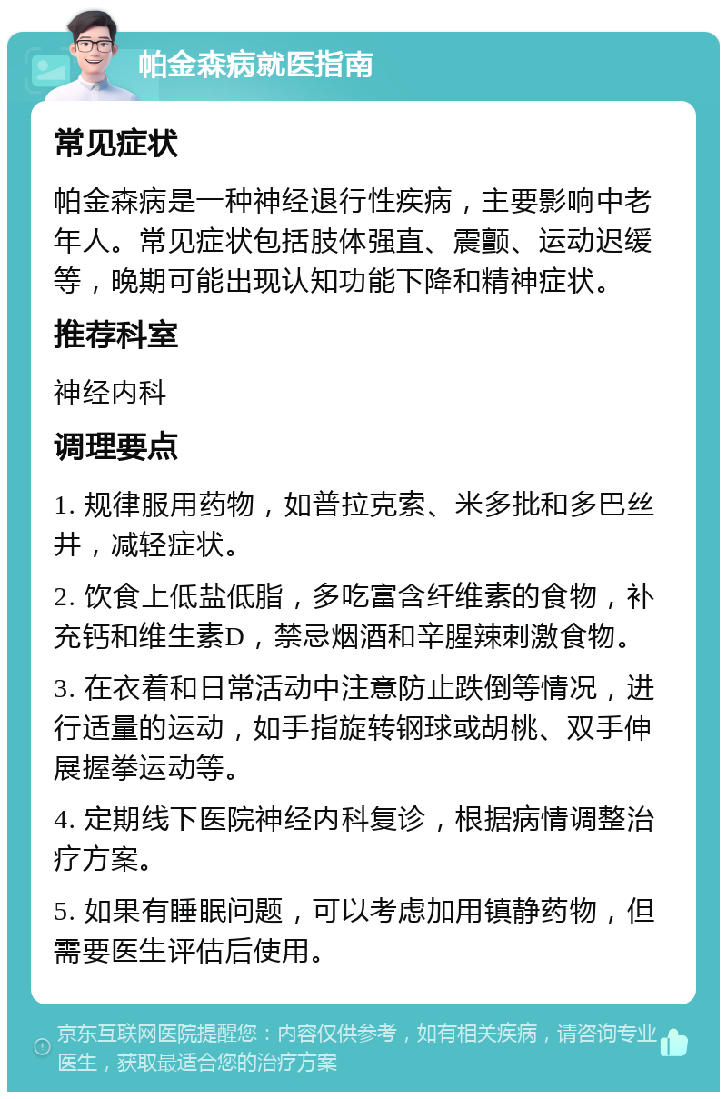 帕金森病就医指南 常见症状 帕金森病是一种神经退行性疾病，主要影响中老年人。常见症状包括肢体强直、震颤、运动迟缓等，晚期可能出现认知功能下降和精神症状。 推荐科室 神经内科 调理要点 1. 规律服用药物，如普拉克索、米多批和多巴丝井，减轻症状。 2. 饮食上低盐低脂，多吃富含纤维素的食物，补充钙和维生素D，禁忌烟酒和辛腥辣刺激食物。 3. 在衣着和日常活动中注意防止跌倒等情况，进行适量的运动，如手指旋转钢球或胡桃、双手伸展握拳运动等。 4. 定期线下医院神经内科复诊，根据病情调整治疗方案。 5. 如果有睡眠问题，可以考虑加用镇静药物，但需要医生评估后使用。