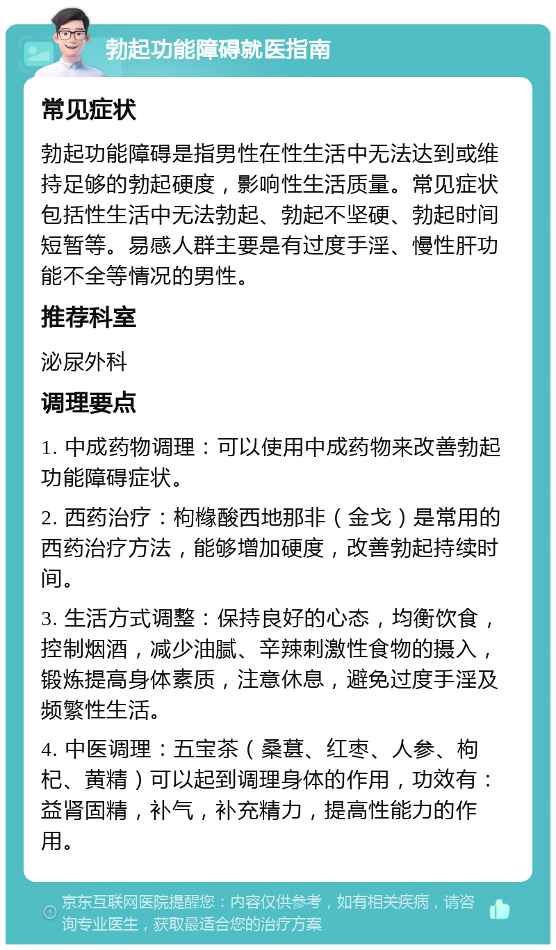 勃起功能障碍就医指南 常见症状 勃起功能障碍是指男性在性生活中无法达到或维持足够的勃起硬度，影响性生活质量。常见症状包括性生活中无法勃起、勃起不坚硬、勃起时间短暂等。易感人群主要是有过度手淫、慢性肝功能不全等情况的男性。 推荐科室 泌尿外科 调理要点 1. 中成药物调理：可以使用中成药物来改善勃起功能障碍症状。 2. 西药治疗：枸橼酸西地那非（金戈）是常用的西药治疗方法，能够增加硬度，改善勃起持续时间。 3. 生活方式调整：保持良好的心态，均衡饮食，控制烟酒，减少油腻、辛辣刺激性食物的摄入，锻炼提高身体素质，注意休息，避免过度手淫及频繁性生活。 4. 中医调理：五宝茶（桑葚、红枣、人参、枸杞、黄精）可以起到调理身体的作用，功效有：益肾固精，补气，补充精力，提高性能力的作用。