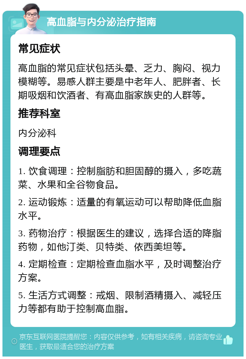 高血脂与内分泌治疗指南 常见症状 高血脂的常见症状包括头晕、乏力、胸闷、视力模糊等。易感人群主要是中老年人、肥胖者、长期吸烟和饮酒者、有高血脂家族史的人群等。 推荐科室 内分泌科 调理要点 1. 饮食调理：控制脂肪和胆固醇的摄入，多吃蔬菜、水果和全谷物食品。 2. 运动锻炼：适量的有氧运动可以帮助降低血脂水平。 3. 药物治疗：根据医生的建议，选择合适的降脂药物，如他汀类、贝特类、依西美坦等。 4. 定期检查：定期检查血脂水平，及时调整治疗方案。 5. 生活方式调整：戒烟、限制酒精摄入、减轻压力等都有助于控制高血脂。