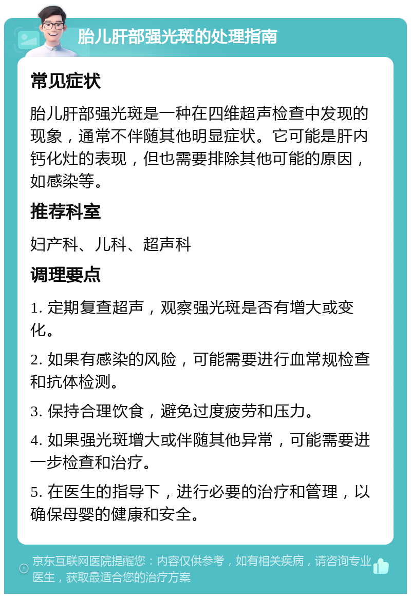 胎儿肝部强光斑的处理指南 常见症状 胎儿肝部强光斑是一种在四维超声检查中发现的现象，通常不伴随其他明显症状。它可能是肝内钙化灶的表现，但也需要排除其他可能的原因，如感染等。 推荐科室 妇产科、儿科、超声科 调理要点 1. 定期复查超声，观察强光斑是否有增大或变化。 2. 如果有感染的风险，可能需要进行血常规检查和抗体检测。 3. 保持合理饮食，避免过度疲劳和压力。 4. 如果强光斑增大或伴随其他异常，可能需要进一步检查和治疗。 5. 在医生的指导下，进行必要的治疗和管理，以确保母婴的健康和安全。