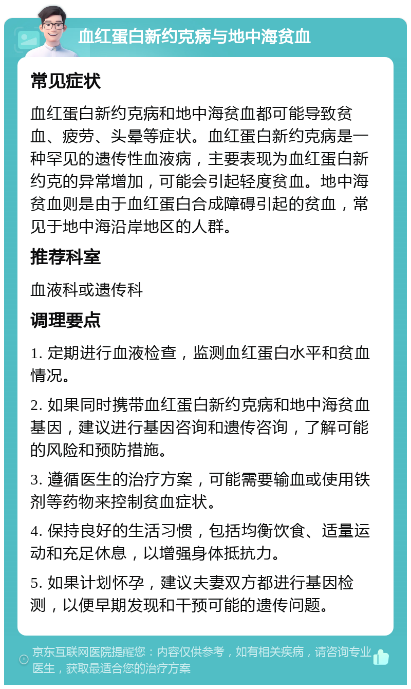 血红蛋白新约克病与地中海贫血 常见症状 血红蛋白新约克病和地中海贫血都可能导致贫血、疲劳、头晕等症状。血红蛋白新约克病是一种罕见的遗传性血液病，主要表现为血红蛋白新约克的异常增加，可能会引起轻度贫血。地中海贫血则是由于血红蛋白合成障碍引起的贫血，常见于地中海沿岸地区的人群。 推荐科室 血液科或遗传科 调理要点 1. 定期进行血液检查，监测血红蛋白水平和贫血情况。 2. 如果同时携带血红蛋白新约克病和地中海贫血基因，建议进行基因咨询和遗传咨询，了解可能的风险和预防措施。 3. 遵循医生的治疗方案，可能需要输血或使用铁剂等药物来控制贫血症状。 4. 保持良好的生活习惯，包括均衡饮食、适量运动和充足休息，以增强身体抵抗力。 5. 如果计划怀孕，建议夫妻双方都进行基因检测，以便早期发现和干预可能的遗传问题。