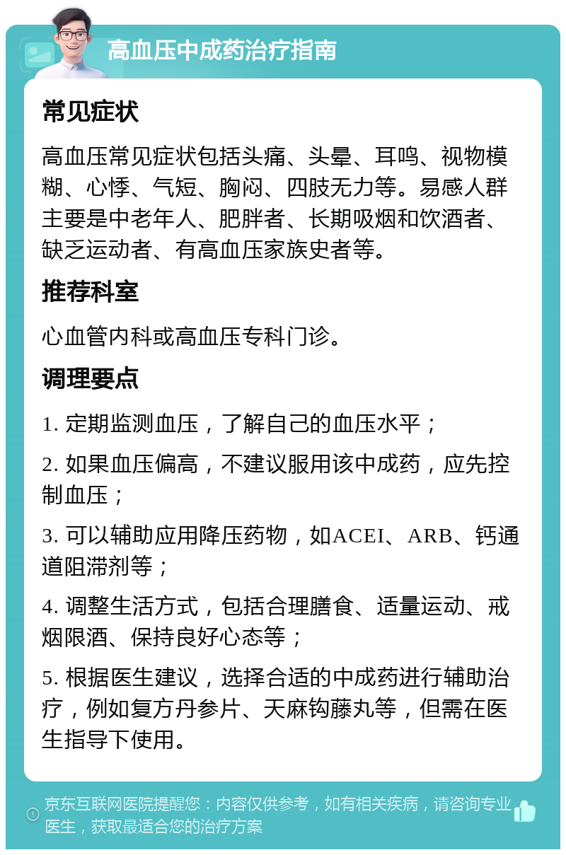 高血压中成药治疗指南 常见症状 高血压常见症状包括头痛、头晕、耳鸣、视物模糊、心悸、气短、胸闷、四肢无力等。易感人群主要是中老年人、肥胖者、长期吸烟和饮酒者、缺乏运动者、有高血压家族史者等。 推荐科室 心血管内科或高血压专科门诊。 调理要点 1. 定期监测血压，了解自己的血压水平； 2. 如果血压偏高，不建议服用该中成药，应先控制血压； 3. 可以辅助应用降压药物，如ACEI、ARB、钙通道阻滞剂等； 4. 调整生活方式，包括合理膳食、适量运动、戒烟限酒、保持良好心态等； 5. 根据医生建议，选择合适的中成药进行辅助治疗，例如复方丹参片、天麻钩藤丸等，但需在医生指导下使用。