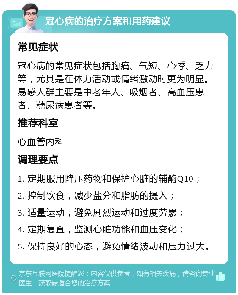 冠心病的治疗方案和用药建议 常见症状 冠心病的常见症状包括胸痛、气短、心悸、乏力等，尤其是在体力活动或情绪激动时更为明显。易感人群主要是中老年人、吸烟者、高血压患者、糖尿病患者等。 推荐科室 心血管内科 调理要点 1. 定期服用降压药物和保护心脏的辅酶Q10； 2. 控制饮食，减少盐分和脂肪的摄入； 3. 适量运动，避免剧烈运动和过度劳累； 4. 定期复查，监测心脏功能和血压变化； 5. 保持良好的心态，避免情绪波动和压力过大。