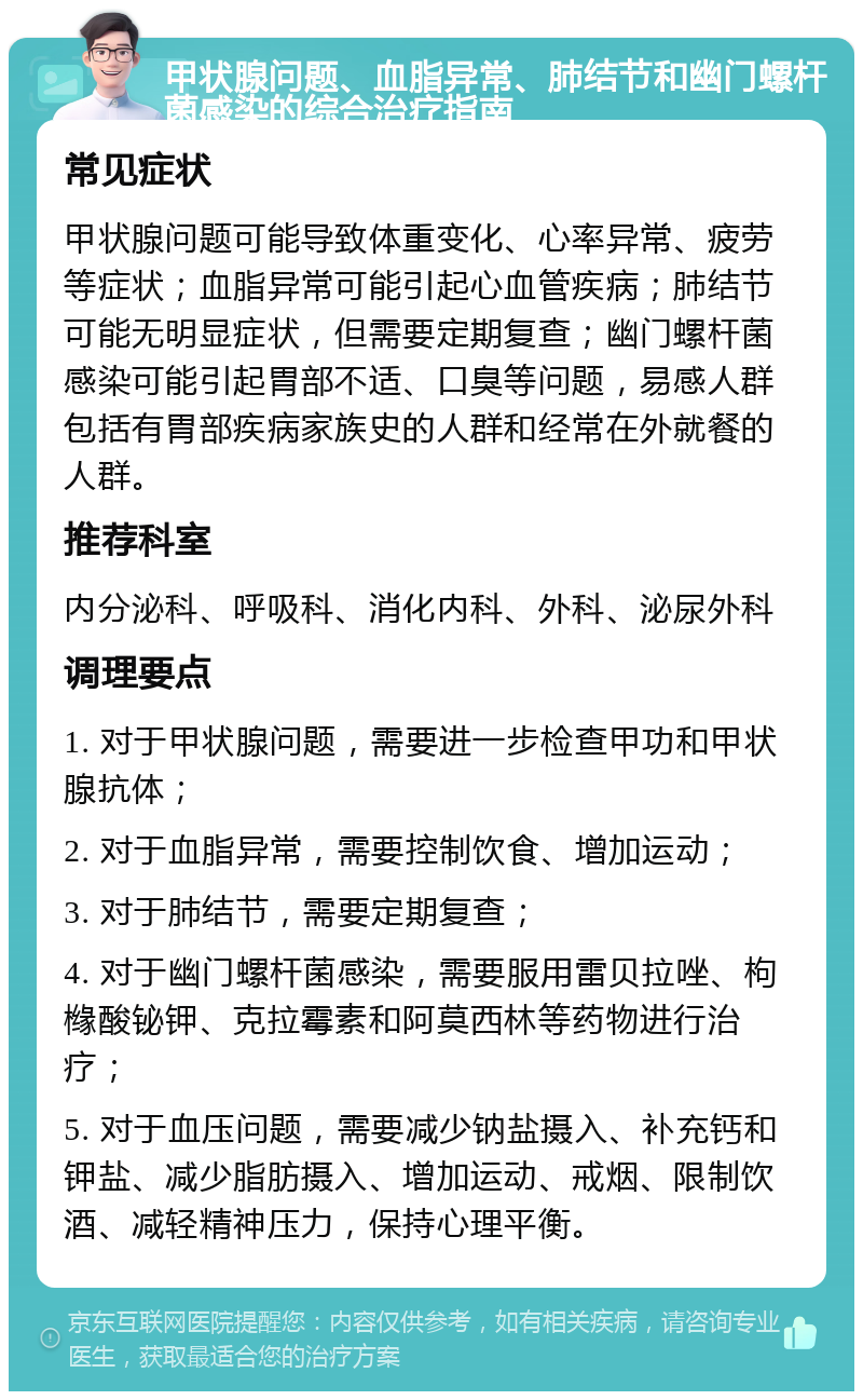 甲状腺问题、血脂异常、肺结节和幽门螺杆菌感染的综合治疗指南 常见症状 甲状腺问题可能导致体重变化、心率异常、疲劳等症状；血脂异常可能引起心血管疾病；肺结节可能无明显症状，但需要定期复查；幽门螺杆菌感染可能引起胃部不适、口臭等问题，易感人群包括有胃部疾病家族史的人群和经常在外就餐的人群。 推荐科室 内分泌科、呼吸科、消化内科、外科、泌尿外科 调理要点 1. 对于甲状腺问题，需要进一步检查甲功和甲状腺抗体； 2. 对于血脂异常，需要控制饮食、增加运动； 3. 对于肺结节，需要定期复查； 4. 对于幽门螺杆菌感染，需要服用雷贝拉唑、枸橼酸铋钾、克拉霉素和阿莫西林等药物进行治疗； 5. 对于血压问题，需要减少钠盐摄入、补充钙和钾盐、减少脂肪摄入、增加运动、戒烟、限制饮酒、减轻精神压力，保持心理平衡。