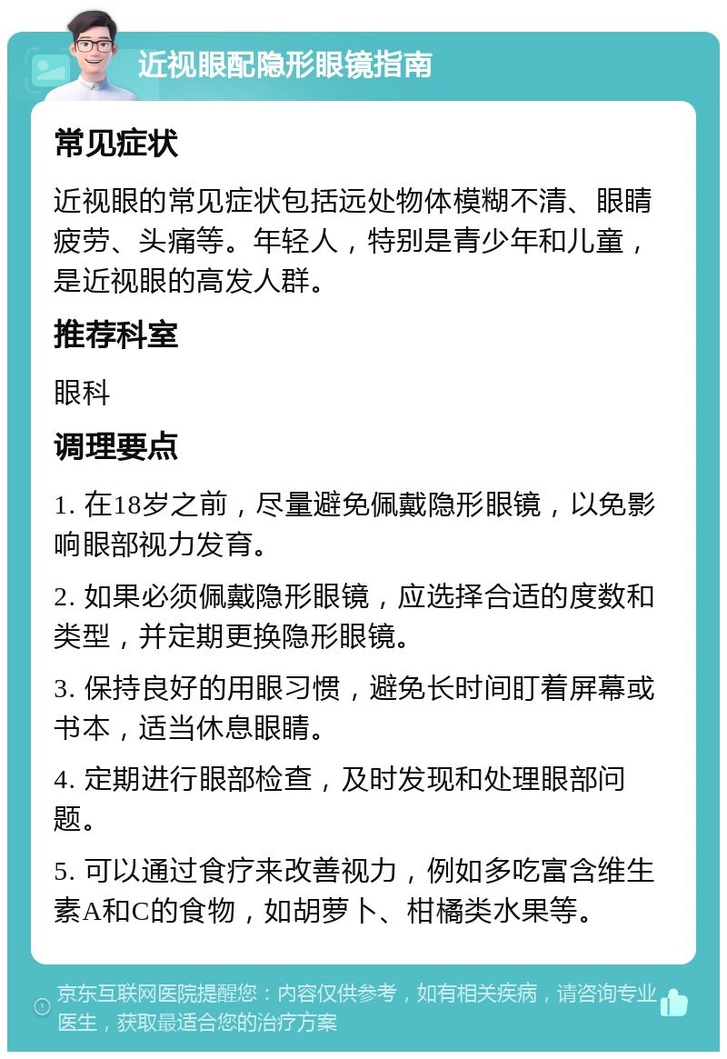 近视眼配隐形眼镜指南 常见症状 近视眼的常见症状包括远处物体模糊不清、眼睛疲劳、头痛等。年轻人，特别是青少年和儿童，是近视眼的高发人群。 推荐科室 眼科 调理要点 1. 在18岁之前，尽量避免佩戴隐形眼镜，以免影响眼部视力发育。 2. 如果必须佩戴隐形眼镜，应选择合适的度数和类型，并定期更换隐形眼镜。 3. 保持良好的用眼习惯，避免长时间盯着屏幕或书本，适当休息眼睛。 4. 定期进行眼部检查，及时发现和处理眼部问题。 5. 可以通过食疗来改善视力，例如多吃富含维生素A和C的食物，如胡萝卜、柑橘类水果等。