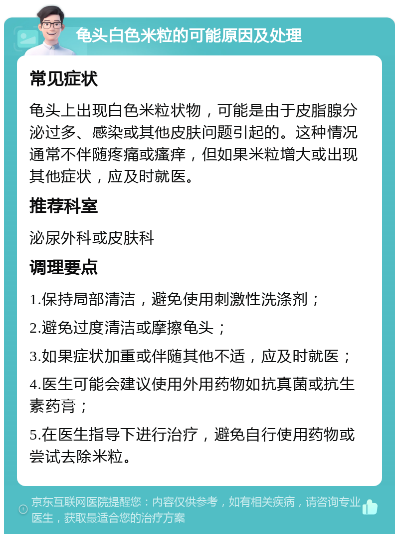 龟头白色米粒的可能原因及处理 常见症状 龟头上出现白色米粒状物，可能是由于皮脂腺分泌过多、感染或其他皮肤问题引起的。这种情况通常不伴随疼痛或瘙痒，但如果米粒增大或出现其他症状，应及时就医。 推荐科室 泌尿外科或皮肤科 调理要点 1.保持局部清洁，避免使用刺激性洗涤剂； 2.避免过度清洁或摩擦龟头； 3.如果症状加重或伴随其他不适，应及时就医； 4.医生可能会建议使用外用药物如抗真菌或抗生素药膏； 5.在医生指导下进行治疗，避免自行使用药物或尝试去除米粒。