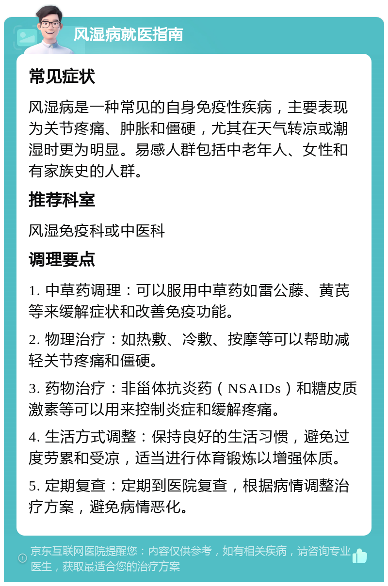 风湿病就医指南 常见症状 风湿病是一种常见的自身免疫性疾病，主要表现为关节疼痛、肿胀和僵硬，尤其在天气转凉或潮湿时更为明显。易感人群包括中老年人、女性和有家族史的人群。 推荐科室 风湿免疫科或中医科 调理要点 1. 中草药调理：可以服用中草药如雷公藤、黄芪等来缓解症状和改善免疫功能。 2. 物理治疗：如热敷、冷敷、按摩等可以帮助减轻关节疼痛和僵硬。 3. 药物治疗：非甾体抗炎药（NSAIDs）和糖皮质激素等可以用来控制炎症和缓解疼痛。 4. 生活方式调整：保持良好的生活习惯，避免过度劳累和受凉，适当进行体育锻炼以增强体质。 5. 定期复查：定期到医院复查，根据病情调整治疗方案，避免病情恶化。