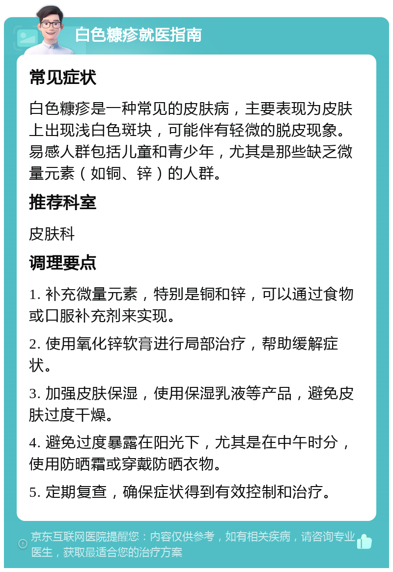 白色糠疹就医指南 常见症状 白色糠疹是一种常见的皮肤病，主要表现为皮肤上出现浅白色斑块，可能伴有轻微的脱皮现象。易感人群包括儿童和青少年，尤其是那些缺乏微量元素（如铜、锌）的人群。 推荐科室 皮肤科 调理要点 1. 补充微量元素，特别是铜和锌，可以通过食物或口服补充剂来实现。 2. 使用氧化锌软膏进行局部治疗，帮助缓解症状。 3. 加强皮肤保湿，使用保湿乳液等产品，避免皮肤过度干燥。 4. 避免过度暴露在阳光下，尤其是在中午时分，使用防晒霜或穿戴防晒衣物。 5. 定期复查，确保症状得到有效控制和治疗。