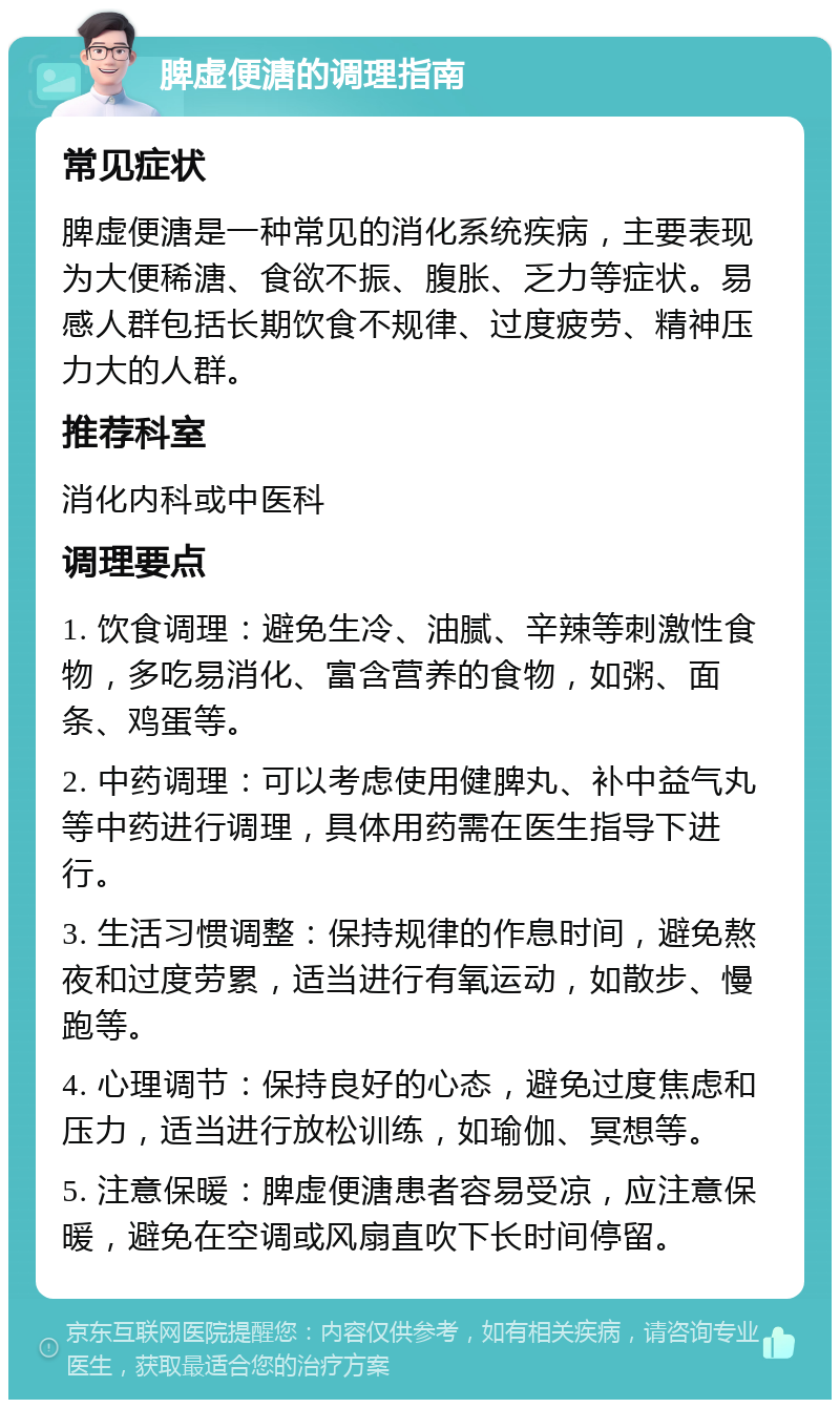 脾虚便溏的调理指南 常见症状 脾虚便溏是一种常见的消化系统疾病，主要表现为大便稀溏、食欲不振、腹胀、乏力等症状。易感人群包括长期饮食不规律、过度疲劳、精神压力大的人群。 推荐科室 消化内科或中医科 调理要点 1. 饮食调理：避免生冷、油腻、辛辣等刺激性食物，多吃易消化、富含营养的食物，如粥、面条、鸡蛋等。 2. 中药调理：可以考虑使用健脾丸、补中益气丸等中药进行调理，具体用药需在医生指导下进行。 3. 生活习惯调整：保持规律的作息时间，避免熬夜和过度劳累，适当进行有氧运动，如散步、慢跑等。 4. 心理调节：保持良好的心态，避免过度焦虑和压力，适当进行放松训练，如瑜伽、冥想等。 5. 注意保暖：脾虚便溏患者容易受凉，应注意保暖，避免在空调或风扇直吹下长时间停留。