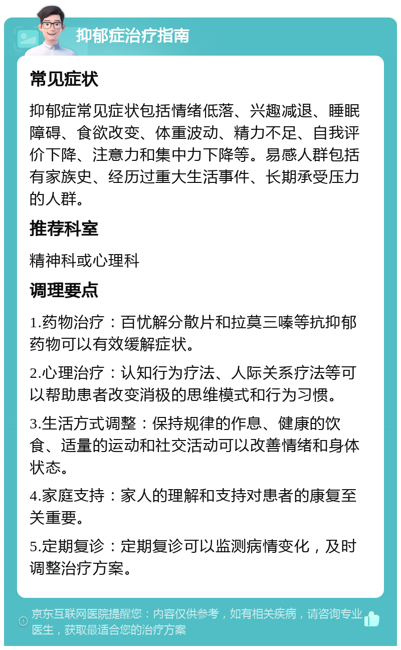 抑郁症治疗指南 常见症状 抑郁症常见症状包括情绪低落、兴趣减退、睡眠障碍、食欲改变、体重波动、精力不足、自我评价下降、注意力和集中力下降等。易感人群包括有家族史、经历过重大生活事件、长期承受压力的人群。 推荐科室 精神科或心理科 调理要点 1.药物治疗：百忧解分散片和拉莫三嗪等抗抑郁药物可以有效缓解症状。 2.心理治疗：认知行为疗法、人际关系疗法等可以帮助患者改变消极的思维模式和行为习惯。 3.生活方式调整：保持规律的作息、健康的饮食、适量的运动和社交活动可以改善情绪和身体状态。 4.家庭支持：家人的理解和支持对患者的康复至关重要。 5.定期复诊：定期复诊可以监测病情变化，及时调整治疗方案。