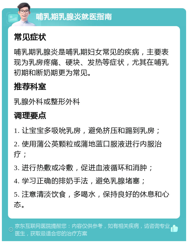 哺乳期乳腺炎就医指南 常见症状 哺乳期乳腺炎是哺乳期妇女常见的疾病，主要表现为乳房疼痛、硬块、发热等症状，尤其在哺乳初期和断奶期更为常见。 推荐科室 乳腺外科或整形外科 调理要点 1. 让宝宝多吸吮乳房，避免挤压和踢到乳房； 2. 使用蒲公英颗粒或蒲地蓝口服液进行内服治疗； 3. 进行热敷或冷敷，促进血液循环和消肿； 4. 学习正确的排奶手法，避免乳腺堵塞； 5. 注意清淡饮食，多喝水，保持良好的休息和心态。