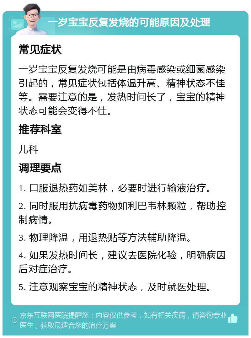 一岁宝宝反复发烧的可能原因及处理 常见症状 一岁宝宝反复发烧可能是由病毒感染或细菌感染引起的，常见症状包括体温升高、精神状态不佳等。需要注意的是，发热时间长了，宝宝的精神状态可能会变得不佳。 推荐科室 儿科 调理要点 1. 口服退热药如美林，必要时进行输液治疗。 2. 同时服用抗病毒药物如利巴韦林颗粒，帮助控制病情。 3. 物理降温，用退热贴等方法辅助降温。 4. 如果发热时间长，建议去医院化验，明确病因后对症治疗。 5. 注意观察宝宝的精神状态，及时就医处理。