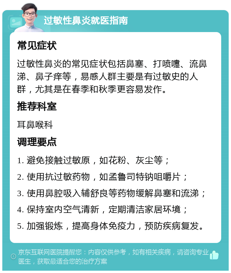 过敏性鼻炎就医指南 常见症状 过敏性鼻炎的常见症状包括鼻塞、打喷嚏、流鼻涕、鼻子痒等，易感人群主要是有过敏史的人群，尤其是在春季和秋季更容易发作。 推荐科室 耳鼻喉科 调理要点 1. 避免接触过敏原，如花粉、灰尘等； 2. 使用抗过敏药物，如孟鲁司特钠咀嚼片； 3. 使用鼻腔吸入辅舒良等药物缓解鼻塞和流涕； 4. 保持室内空气清新，定期清洁家居环境； 5. 加强锻炼，提高身体免疫力，预防疾病复发。