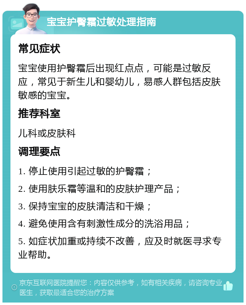 宝宝护臀霜过敏处理指南 常见症状 宝宝使用护臀霜后出现红点点，可能是过敏反应，常见于新生儿和婴幼儿，易感人群包括皮肤敏感的宝宝。 推荐科室 儿科或皮肤科 调理要点 1. 停止使用引起过敏的护臀霜； 2. 使用肤乐霜等温和的皮肤护理产品； 3. 保持宝宝的皮肤清洁和干燥； 4. 避免使用含有刺激性成分的洗浴用品； 5. 如症状加重或持续不改善，应及时就医寻求专业帮助。