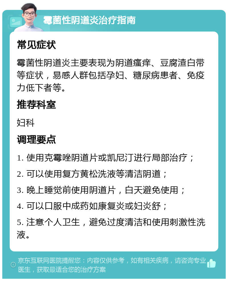 霉菌性阴道炎治疗指南 常见症状 霉菌性阴道炎主要表现为阴道瘙痒、豆腐渣白带等症状，易感人群包括孕妇、糖尿病患者、免疫力低下者等。 推荐科室 妇科 调理要点 1. 使用克霉唑阴道片或凯尼汀进行局部治疗； 2. 可以使用复方黄松洗液等清洁阴道； 3. 晚上睡觉前使用阴道片，白天避免使用； 4. 可以口服中成药如康复炎或妇炎舒； 5. 注意个人卫生，避免过度清洁和使用刺激性洗液。