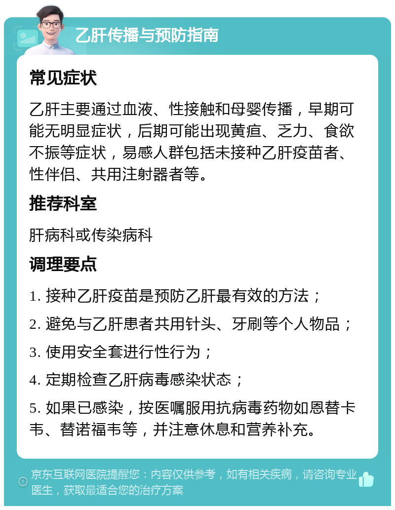 乙肝传播与预防指南 常见症状 乙肝主要通过血液、性接触和母婴传播，早期可能无明显症状，后期可能出现黄疸、乏力、食欲不振等症状，易感人群包括未接种乙肝疫苗者、性伴侣、共用注射器者等。 推荐科室 肝病科或传染病科 调理要点 1. 接种乙肝疫苗是预防乙肝最有效的方法； 2. 避免与乙肝患者共用针头、牙刷等个人物品； 3. 使用安全套进行性行为； 4. 定期检查乙肝病毒感染状态； 5. 如果已感染，按医嘱服用抗病毒药物如恩替卡韦、替诺福韦等，并注意休息和营养补充。