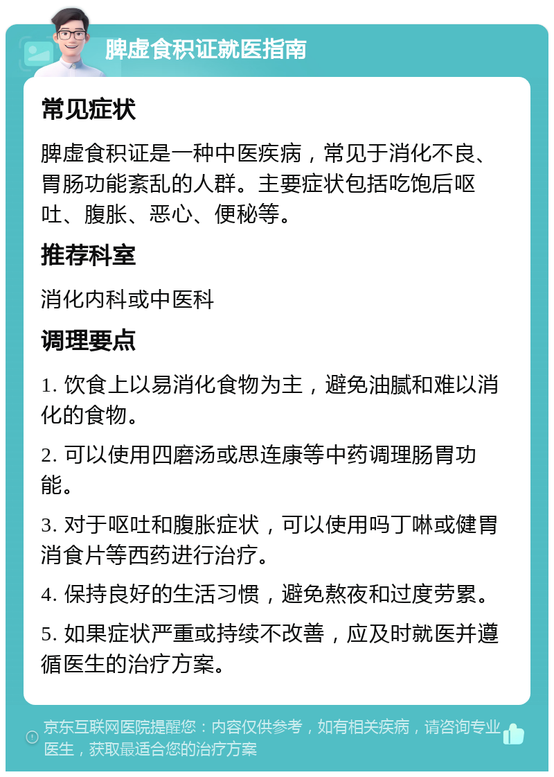 脾虚食积证就医指南 常见症状 脾虚食积证是一种中医疾病，常见于消化不良、胃肠功能紊乱的人群。主要症状包括吃饱后呕吐、腹胀、恶心、便秘等。 推荐科室 消化内科或中医科 调理要点 1. 饮食上以易消化食物为主，避免油腻和难以消化的食物。 2. 可以使用四磨汤或思连康等中药调理肠胃功能。 3. 对于呕吐和腹胀症状，可以使用吗丁啉或健胃消食片等西药进行治疗。 4. 保持良好的生活习惯，避免熬夜和过度劳累。 5. 如果症状严重或持续不改善，应及时就医并遵循医生的治疗方案。