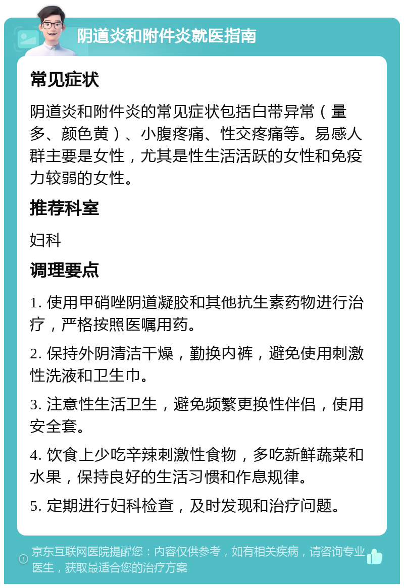 阴道炎和附件炎就医指南 常见症状 阴道炎和附件炎的常见症状包括白带异常（量多、颜色黄）、小腹疼痛、性交疼痛等。易感人群主要是女性，尤其是性生活活跃的女性和免疫力较弱的女性。 推荐科室 妇科 调理要点 1. 使用甲硝唑阴道凝胶和其他抗生素药物进行治疗，严格按照医嘱用药。 2. 保持外阴清洁干燥，勤换内裤，避免使用刺激性洗液和卫生巾。 3. 注意性生活卫生，避免频繁更换性伴侣，使用安全套。 4. 饮食上少吃辛辣刺激性食物，多吃新鲜蔬菜和水果，保持良好的生活习惯和作息规律。 5. 定期进行妇科检查，及时发现和治疗问题。