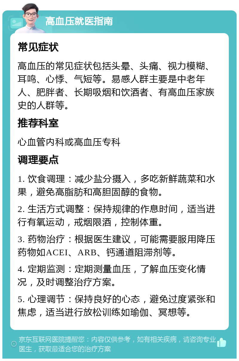 高血压就医指南 常见症状 高血压的常见症状包括头晕、头痛、视力模糊、耳鸣、心悸、气短等。易感人群主要是中老年人、肥胖者、长期吸烟和饮酒者、有高血压家族史的人群等。 推荐科室 心血管内科或高血压专科 调理要点 1. 饮食调理：减少盐分摄入，多吃新鲜蔬菜和水果，避免高脂肪和高胆固醇的食物。 2. 生活方式调整：保持规律的作息时间，适当进行有氧运动，戒烟限酒，控制体重。 3. 药物治疗：根据医生建议，可能需要服用降压药物如ACEI、ARB、钙通道阻滞剂等。 4. 定期监测：定期测量血压，了解血压变化情况，及时调整治疗方案。 5. 心理调节：保持良好的心态，避免过度紧张和焦虑，适当进行放松训练如瑜伽、冥想等。