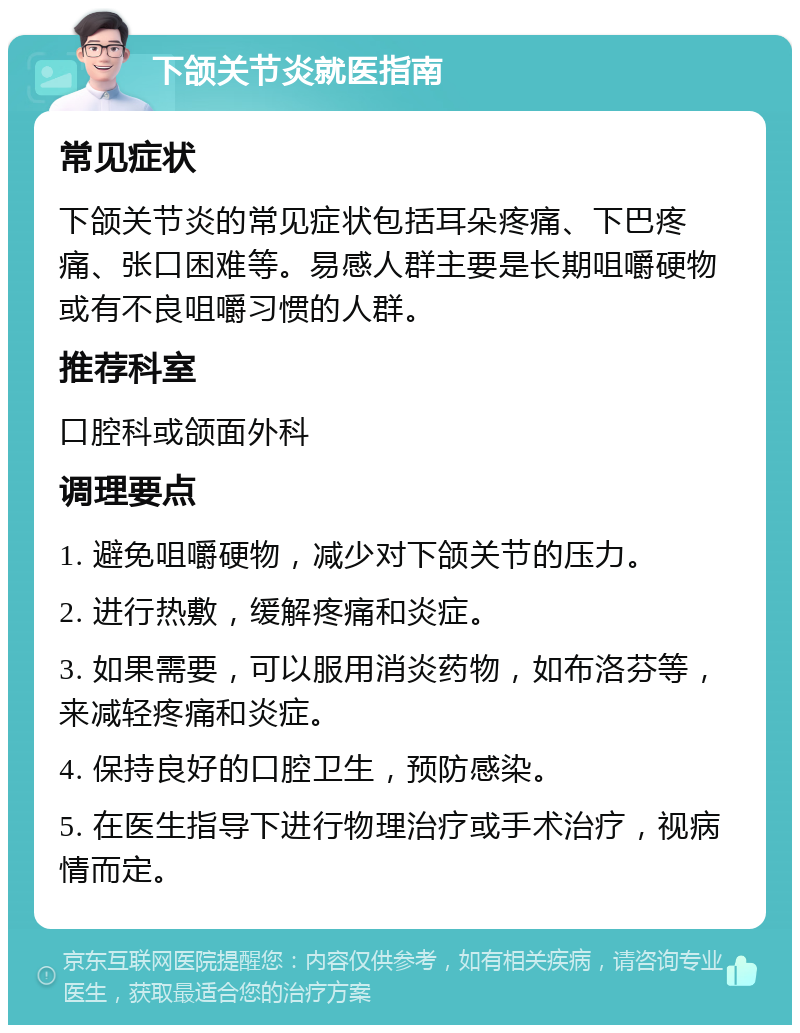 下颌关节炎就医指南 常见症状 下颌关节炎的常见症状包括耳朵疼痛、下巴疼痛、张口困难等。易感人群主要是长期咀嚼硬物或有不良咀嚼习惯的人群。 推荐科室 口腔科或颌面外科 调理要点 1. 避免咀嚼硬物，减少对下颌关节的压力。 2. 进行热敷，缓解疼痛和炎症。 3. 如果需要，可以服用消炎药物，如布洛芬等，来减轻疼痛和炎症。 4. 保持良好的口腔卫生，预防感染。 5. 在医生指导下进行物理治疗或手术治疗，视病情而定。