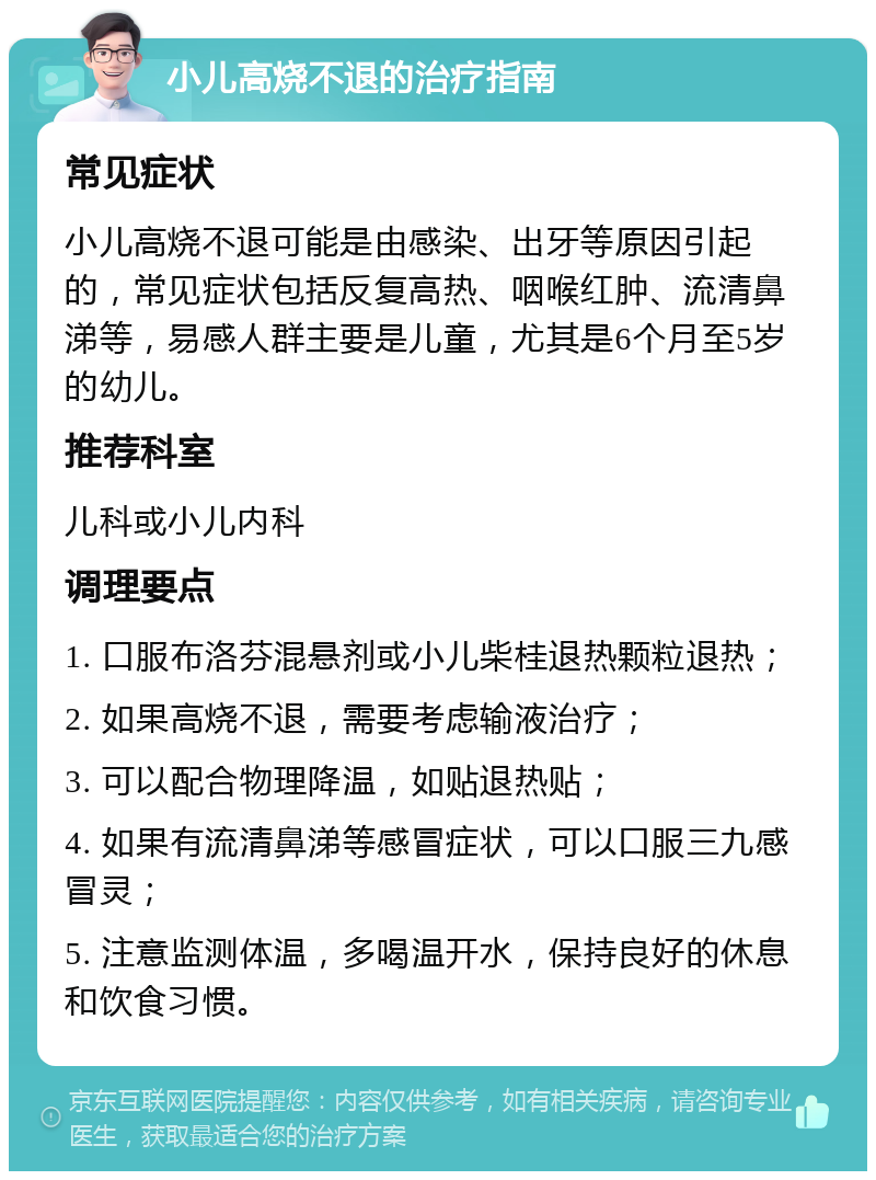 小儿高烧不退的治疗指南 常见症状 小儿高烧不退可能是由感染、出牙等原因引起的，常见症状包括反复高热、咽喉红肿、流清鼻涕等，易感人群主要是儿童，尤其是6个月至5岁的幼儿。 推荐科室 儿科或小儿内科 调理要点 1. 口服布洛芬混悬剂或小儿柴桂退热颗粒退热； 2. 如果高烧不退，需要考虑输液治疗； 3. 可以配合物理降温，如贴退热贴； 4. 如果有流清鼻涕等感冒症状，可以口服三九感冒灵； 5. 注意监测体温，多喝温开水，保持良好的休息和饮食习惯。