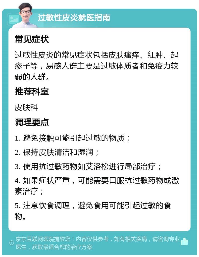 过敏性皮炎就医指南 常见症状 过敏性皮炎的常见症状包括皮肤瘙痒、红肿、起疹子等，易感人群主要是过敏体质者和免疫力较弱的人群。 推荐科室 皮肤科 调理要点 1. 避免接触可能引起过敏的物质； 2. 保持皮肤清洁和湿润； 3. 使用抗过敏药物如艾洛松进行局部治疗； 4. 如果症状严重，可能需要口服抗过敏药物或激素治疗； 5. 注意饮食调理，避免食用可能引起过敏的食物。