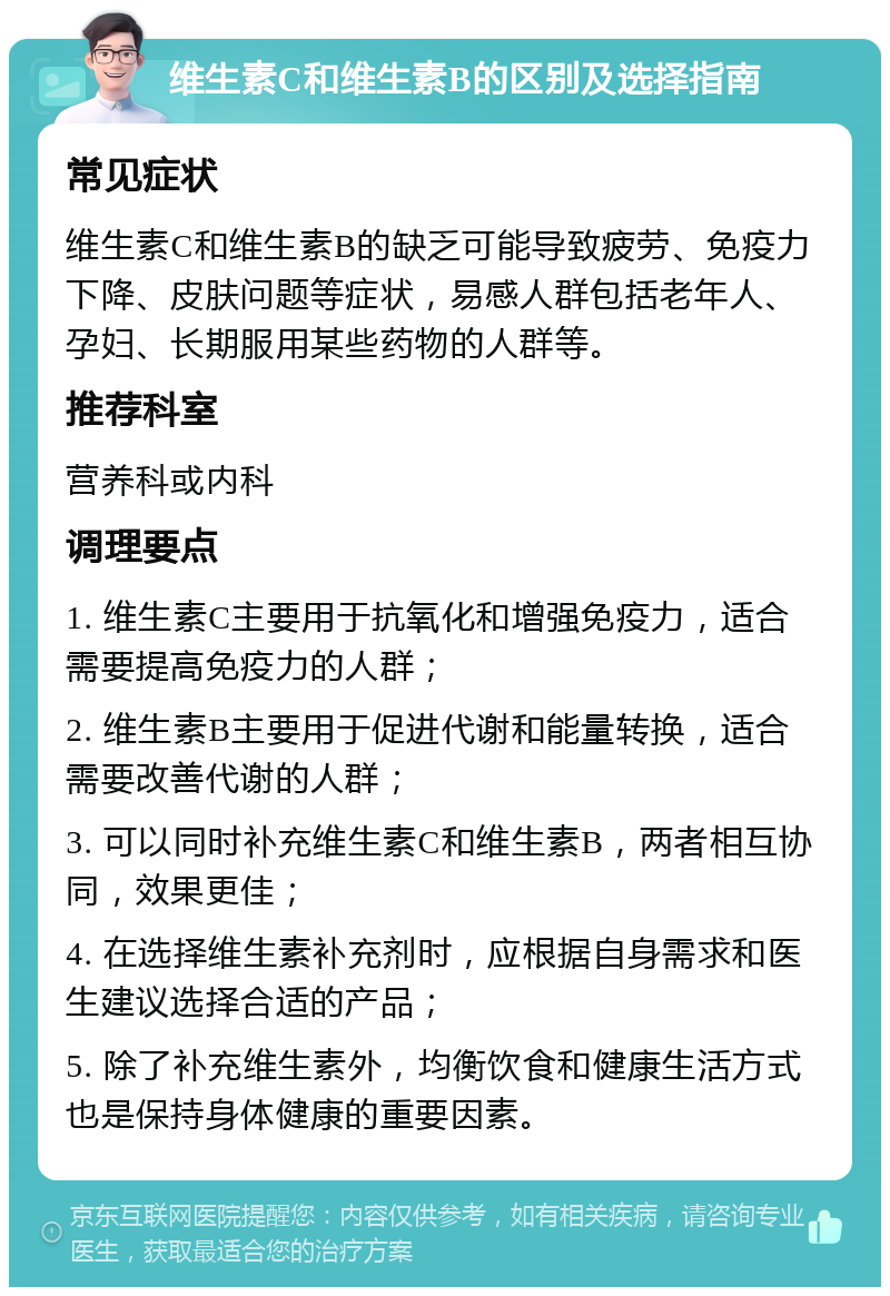 维生素C和维生素B的区别及选择指南 常见症状 维生素C和维生素B的缺乏可能导致疲劳、免疫力下降、皮肤问题等症状，易感人群包括老年人、孕妇、长期服用某些药物的人群等。 推荐科室 营养科或内科 调理要点 1. 维生素C主要用于抗氧化和增强免疫力，适合需要提高免疫力的人群； 2. 维生素B主要用于促进代谢和能量转换，适合需要改善代谢的人群； 3. 可以同时补充维生素C和维生素B，两者相互协同，效果更佳； 4. 在选择维生素补充剂时，应根据自身需求和医生建议选择合适的产品； 5. 除了补充维生素外，均衡饮食和健康生活方式也是保持身体健康的重要因素。