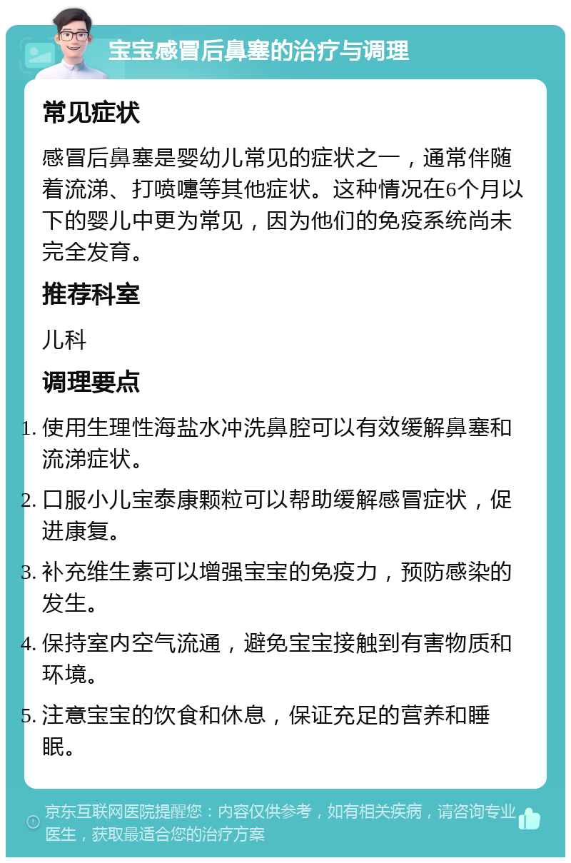 宝宝感冒后鼻塞的治疗与调理 常见症状 感冒后鼻塞是婴幼儿常见的症状之一，通常伴随着流涕、打喷嚏等其他症状。这种情况在6个月以下的婴儿中更为常见，因为他们的免疫系统尚未完全发育。 推荐科室 儿科 调理要点 使用生理性海盐水冲洗鼻腔可以有效缓解鼻塞和流涕症状。 口服小儿宝泰康颗粒可以帮助缓解感冒症状，促进康复。 补充维生素可以增强宝宝的免疫力，预防感染的发生。 保持室内空气流通，避免宝宝接触到有害物质和环境。 注意宝宝的饮食和休息，保证充足的营养和睡眠。