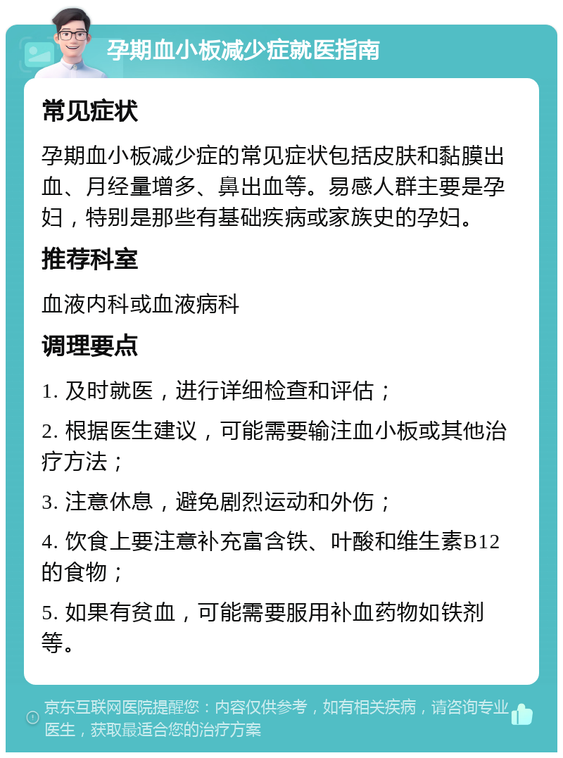 孕期血小板减少症就医指南 常见症状 孕期血小板减少症的常见症状包括皮肤和黏膜出血、月经量增多、鼻出血等。易感人群主要是孕妇，特别是那些有基础疾病或家族史的孕妇。 推荐科室 血液内科或血液病科 调理要点 1. 及时就医，进行详细检查和评估； 2. 根据医生建议，可能需要输注血小板或其他治疗方法； 3. 注意休息，避免剧烈运动和外伤； 4. 饮食上要注意补充富含铁、叶酸和维生素B12的食物； 5. 如果有贫血，可能需要服用补血药物如铁剂等。