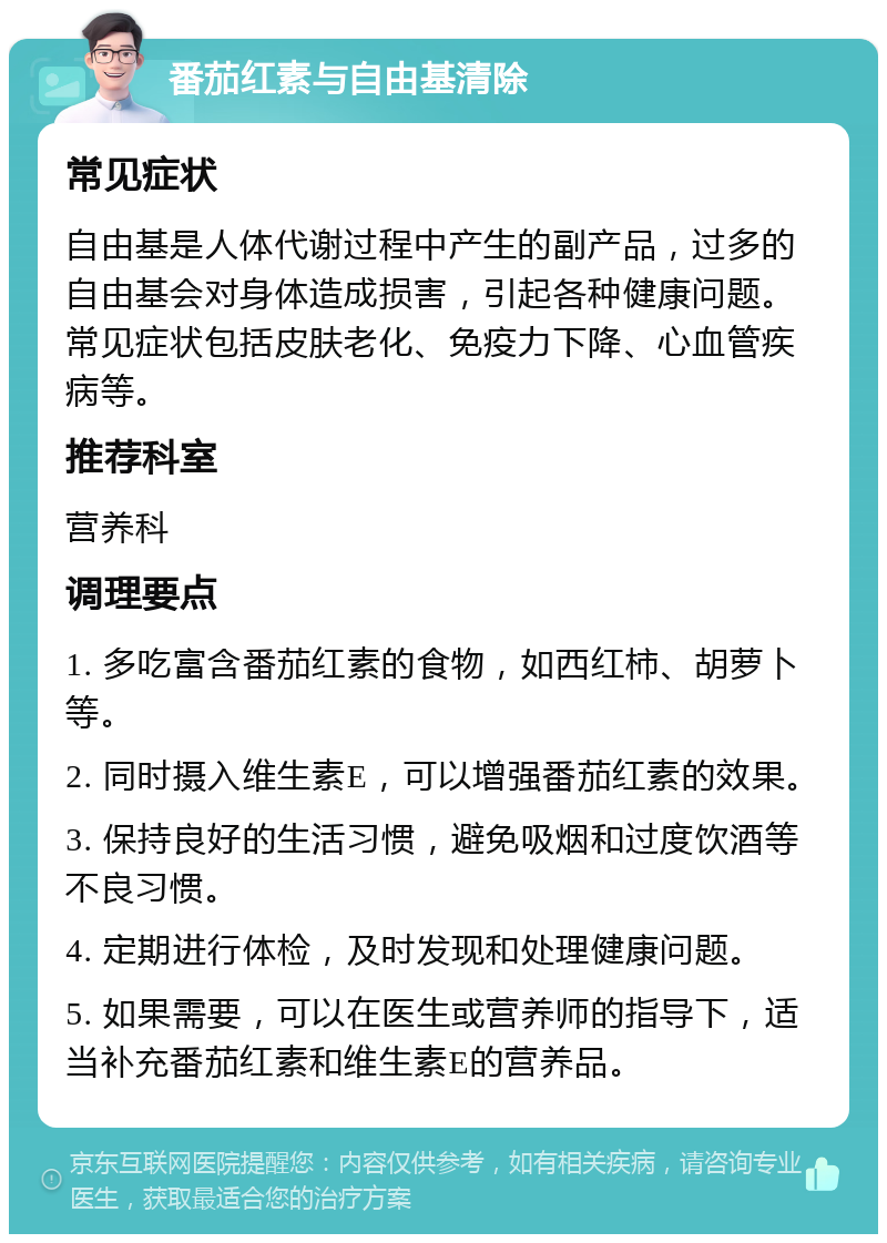 番茄红素与自由基清除 常见症状 自由基是人体代谢过程中产生的副产品，过多的自由基会对身体造成损害，引起各种健康问题。常见症状包括皮肤老化、免疫力下降、心血管疾病等。 推荐科室 营养科 调理要点 1. 多吃富含番茄红素的食物，如西红柿、胡萝卜等。 2. 同时摄入维生素E，可以增强番茄红素的效果。 3. 保持良好的生活习惯，避免吸烟和过度饮酒等不良习惯。 4. 定期进行体检，及时发现和处理健康问题。 5. 如果需要，可以在医生或营养师的指导下，适当补充番茄红素和维生素E的营养品。