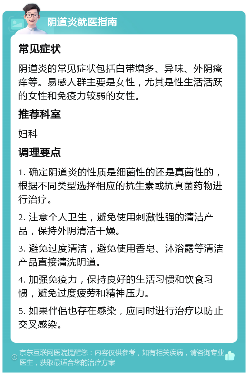 阴道炎就医指南 常见症状 阴道炎的常见症状包括白带增多、异味、外阴瘙痒等。易感人群主要是女性，尤其是性生活活跃的女性和免疫力较弱的女性。 推荐科室 妇科 调理要点 1. 确定阴道炎的性质是细菌性的还是真菌性的，根据不同类型选择相应的抗生素或抗真菌药物进行治疗。 2. 注意个人卫生，避免使用刺激性强的清洁产品，保持外阴清洁干燥。 3. 避免过度清洁，避免使用香皂、沐浴露等清洁产品直接清洗阴道。 4. 加强免疫力，保持良好的生活习惯和饮食习惯，避免过度疲劳和精神压力。 5. 如果伴侣也存在感染，应同时进行治疗以防止交叉感染。