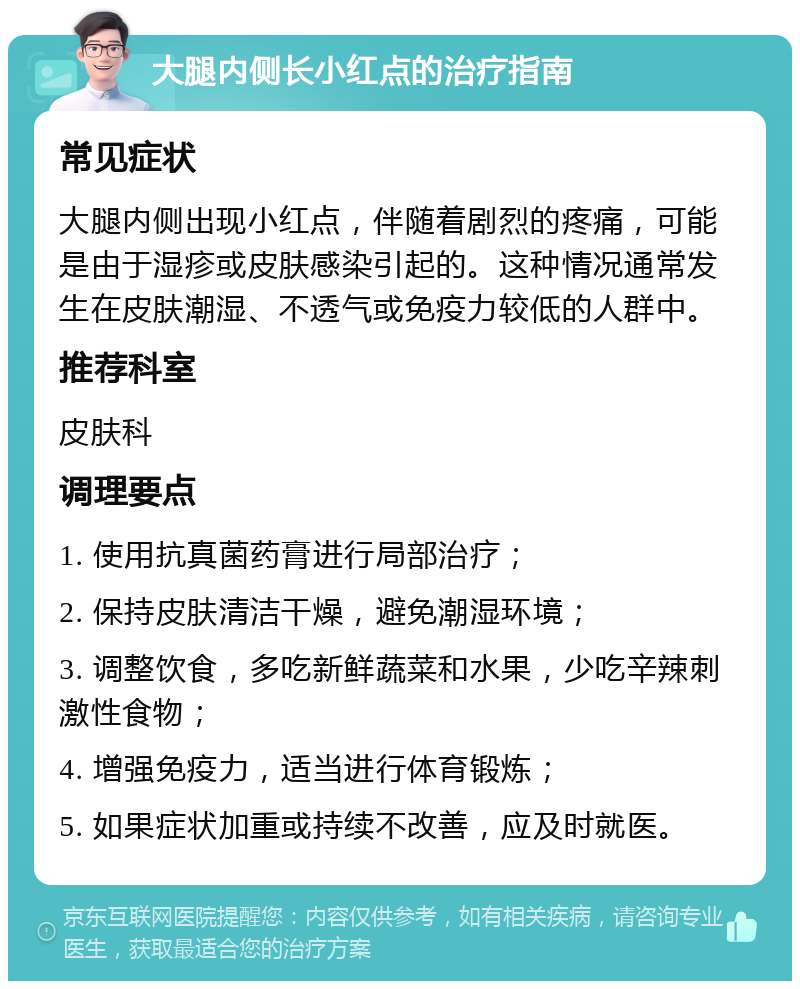 大腿内侧长小红点的治疗指南 常见症状 大腿内侧出现小红点，伴随着剧烈的疼痛，可能是由于湿疹或皮肤感染引起的。这种情况通常发生在皮肤潮湿、不透气或免疫力较低的人群中。 推荐科室 皮肤科 调理要点 1. 使用抗真菌药膏进行局部治疗； 2. 保持皮肤清洁干燥，避免潮湿环境； 3. 调整饮食，多吃新鲜蔬菜和水果，少吃辛辣刺激性食物； 4. 增强免疫力，适当进行体育锻炼； 5. 如果症状加重或持续不改善，应及时就医。