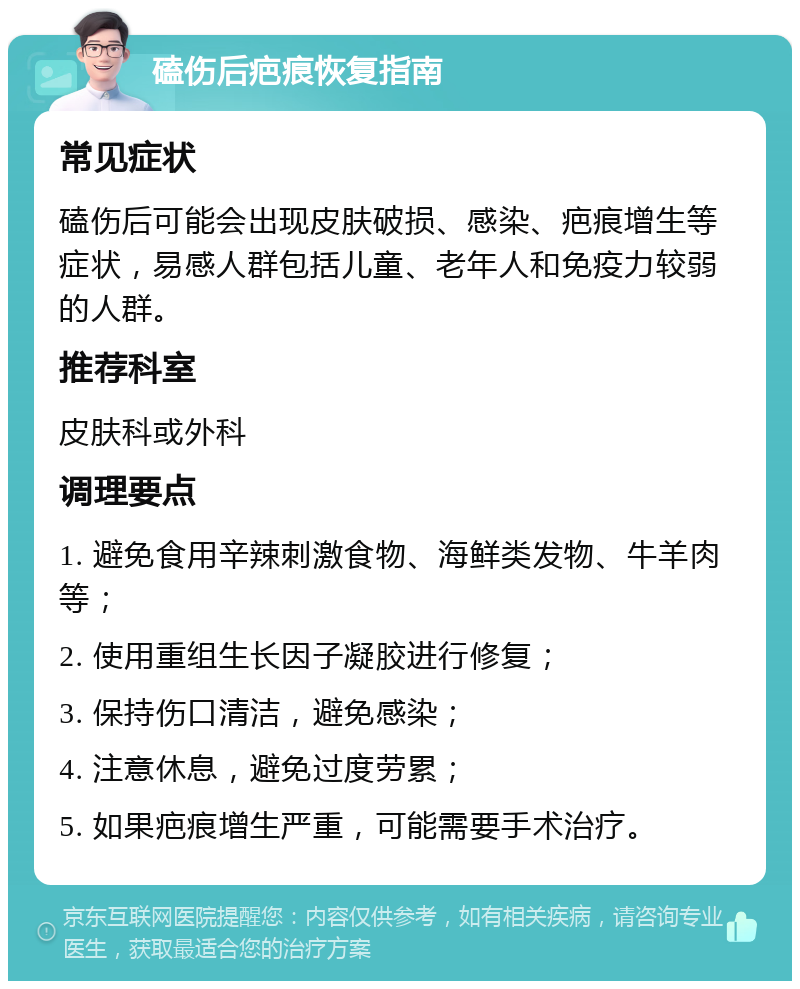 磕伤后疤痕恢复指南 常见症状 磕伤后可能会出现皮肤破损、感染、疤痕增生等症状，易感人群包括儿童、老年人和免疫力较弱的人群。 推荐科室 皮肤科或外科 调理要点 1. 避免食用辛辣刺激食物、海鲜类发物、牛羊肉等； 2. 使用重组生长因子凝胶进行修复； 3. 保持伤口清洁，避免感染； 4. 注意休息，避免过度劳累； 5. 如果疤痕增生严重，可能需要手术治疗。