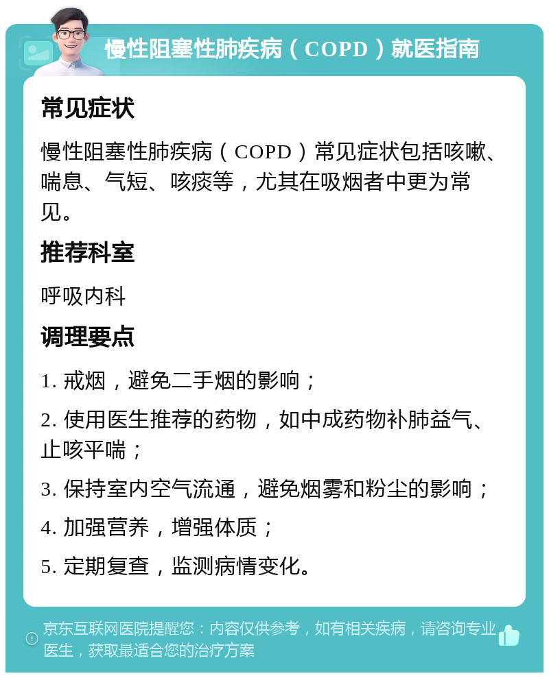 慢性阻塞性肺疾病（COPD）就医指南 常见症状 慢性阻塞性肺疾病（COPD）常见症状包括咳嗽、喘息、气短、咳痰等，尤其在吸烟者中更为常见。 推荐科室 呼吸内科 调理要点 1. 戒烟，避免二手烟的影响； 2. 使用医生推荐的药物，如中成药物补肺益气、止咳平喘； 3. 保持室内空气流通，避免烟雾和粉尘的影响； 4. 加强营养，增强体质； 5. 定期复查，监测病情变化。