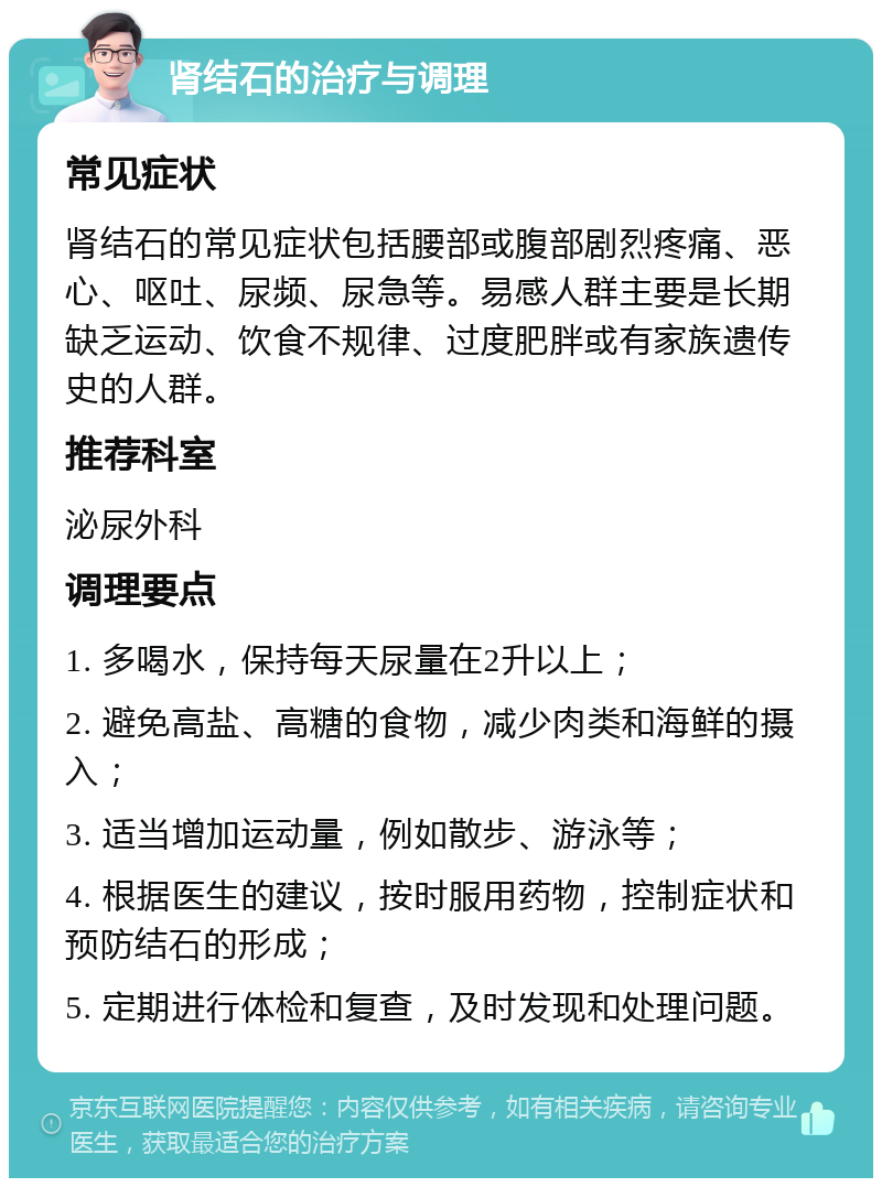 肾结石的治疗与调理 常见症状 肾结石的常见症状包括腰部或腹部剧烈疼痛、恶心、呕吐、尿频、尿急等。易感人群主要是长期缺乏运动、饮食不规律、过度肥胖或有家族遗传史的人群。 推荐科室 泌尿外科 调理要点 1. 多喝水，保持每天尿量在2升以上； 2. 避免高盐、高糖的食物，减少肉类和海鲜的摄入； 3. 适当增加运动量，例如散步、游泳等； 4. 根据医生的建议，按时服用药物，控制症状和预防结石的形成； 5. 定期进行体检和复查，及时发现和处理问题。