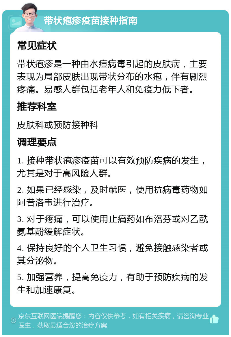 带状疱疹疫苗接种指南 常见症状 带状疱疹是一种由水痘病毒引起的皮肤病，主要表现为局部皮肤出现带状分布的水疱，伴有剧烈疼痛。易感人群包括老年人和免疫力低下者。 推荐科室 皮肤科或预防接种科 调理要点 1. 接种带状疱疹疫苗可以有效预防疾病的发生，尤其是对于高风险人群。 2. 如果已经感染，及时就医，使用抗病毒药物如阿昔洛韦进行治疗。 3. 对于疼痛，可以使用止痛药如布洛芬或对乙酰氨基酚缓解症状。 4. 保持良好的个人卫生习惯，避免接触感染者或其分泌物。 5. 加强营养，提高免疫力，有助于预防疾病的发生和加速康复。