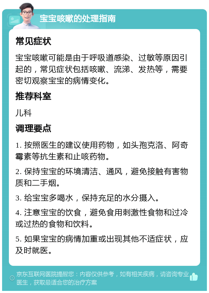 宝宝咳嗽的处理指南 常见症状 宝宝咳嗽可能是由于呼吸道感染、过敏等原因引起的，常见症状包括咳嗽、流涕、发热等，需要密切观察宝宝的病情变化。 推荐科室 儿科 调理要点 1. 按照医生的建议使用药物，如头孢克洛、阿奇霉素等抗生素和止咳药物。 2. 保持宝宝的环境清洁、通风，避免接触有害物质和二手烟。 3. 给宝宝多喝水，保持充足的水分摄入。 4. 注意宝宝的饮食，避免食用刺激性食物和过冷或过热的食物和饮料。 5. 如果宝宝的病情加重或出现其他不适症状，应及时就医。