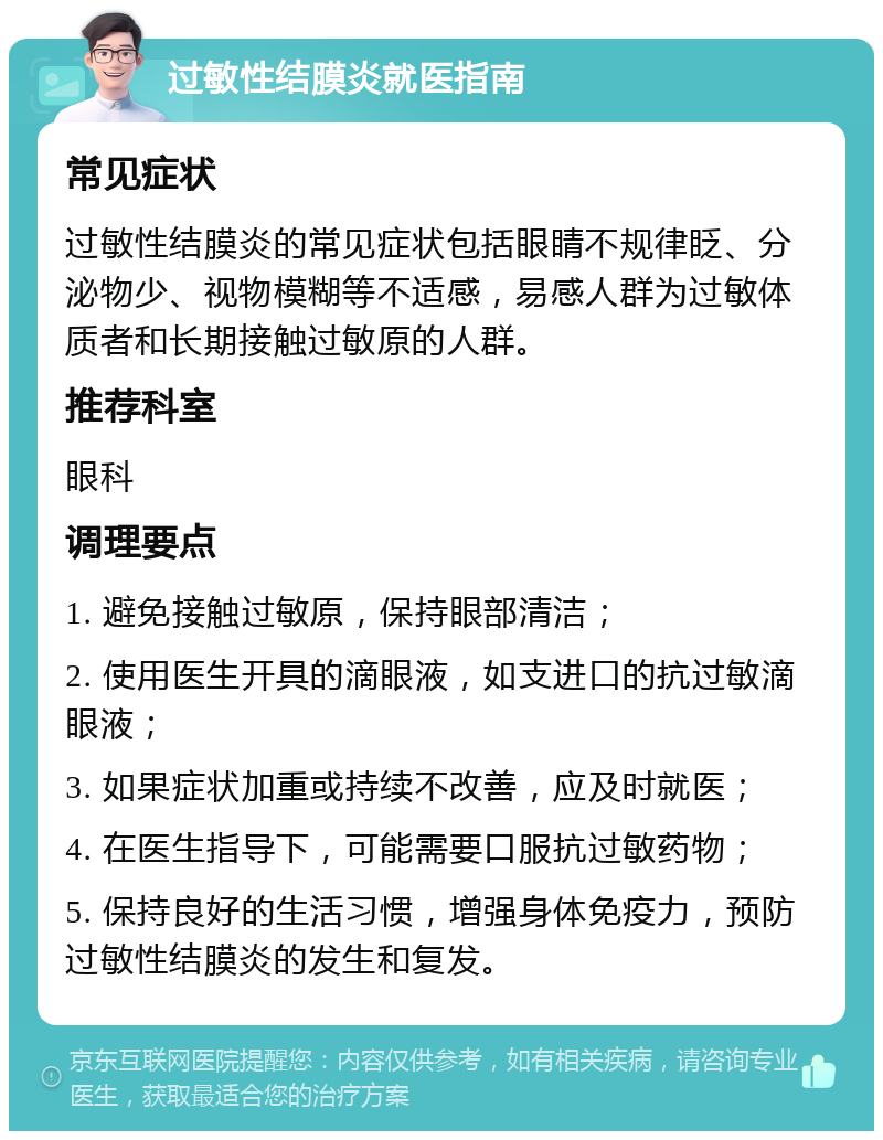 过敏性结膜炎就医指南 常见症状 过敏性结膜炎的常见症状包括眼睛不规律眨、分泌物少、视物模糊等不适感，易感人群为过敏体质者和长期接触过敏原的人群。 推荐科室 眼科 调理要点 1. 避免接触过敏原，保持眼部清洁； 2. 使用医生开具的滴眼液，如支进口的抗过敏滴眼液； 3. 如果症状加重或持续不改善，应及时就医； 4. 在医生指导下，可能需要口服抗过敏药物； 5. 保持良好的生活习惯，增强身体免疫力，预防过敏性结膜炎的发生和复发。