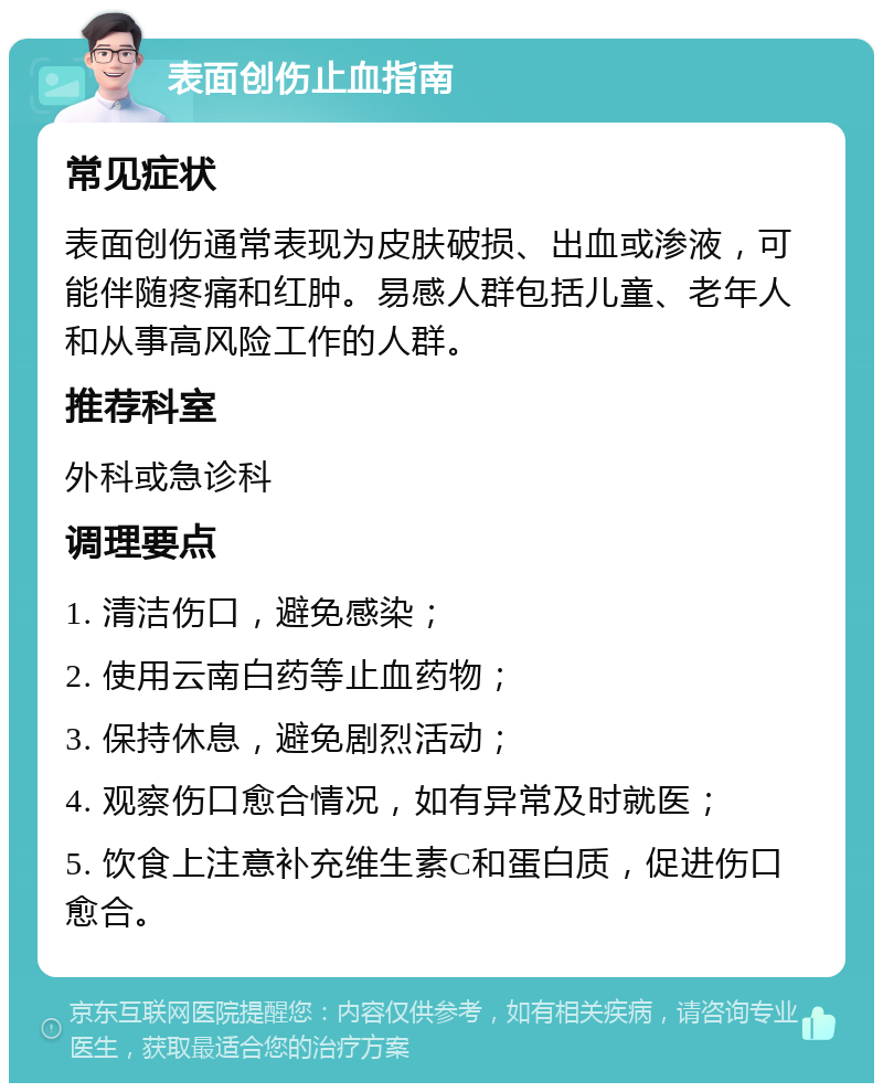 表面创伤止血指南 常见症状 表面创伤通常表现为皮肤破损、出血或渗液，可能伴随疼痛和红肿。易感人群包括儿童、老年人和从事高风险工作的人群。 推荐科室 外科或急诊科 调理要点 1. 清洁伤口，避免感染； 2. 使用云南白药等止血药物； 3. 保持休息，避免剧烈活动； 4. 观察伤口愈合情况，如有异常及时就医； 5. 饮食上注意补充维生素C和蛋白质，促进伤口愈合。