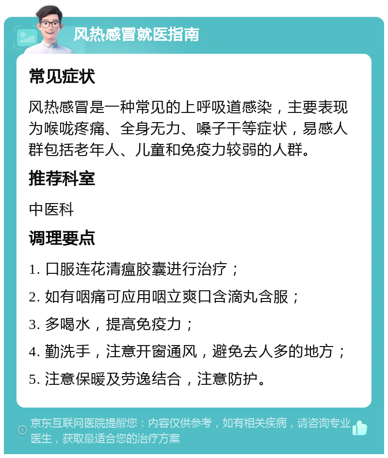 风热感冒就医指南 常见症状 风热感冒是一种常见的上呼吸道感染，主要表现为喉咙疼痛、全身无力、嗓子干等症状，易感人群包括老年人、儿童和免疫力较弱的人群。 推荐科室 中医科 调理要点 1. 口服连花清瘟胶囊进行治疗； 2. 如有咽痛可应用咽立爽口含滴丸含服； 3. 多喝水，提高免疫力； 4. 勤洗手，注意开窗通风，避免去人多的地方； 5. 注意保暖及劳逸结合，注意防护。