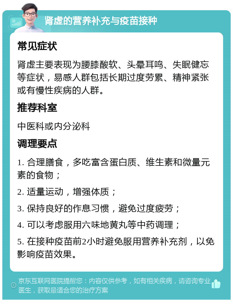 肾虚的营养补充与疫苗接种 常见症状 肾虚主要表现为腰膝酸软、头晕耳鸣、失眠健忘等症状，易感人群包括长期过度劳累、精神紧张或有慢性疾病的人群。 推荐科室 中医科或内分泌科 调理要点 1. 合理膳食，多吃富含蛋白质、维生素和微量元素的食物； 2. 适量运动，增强体质； 3. 保持良好的作息习惯，避免过度疲劳； 4. 可以考虑服用六味地黄丸等中药调理； 5. 在接种疫苗前2小时避免服用营养补充剂，以免影响疫苗效果。