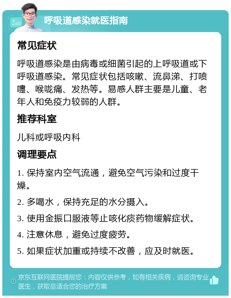 呼吸道感染就医指南 常见症状 呼吸道感染是由病毒或细菌引起的上呼吸道或下呼吸道感染。常见症状包括咳嗽、流鼻涕、打喷嚏、喉咙痛、发热等。易感人群主要是儿童、老年人和免疫力较弱的人群。 推荐科室 儿科或呼吸内科 调理要点 1. 保持室内空气流通，避免空气污染和过度干燥。 2. 多喝水，保持充足的水分摄入。 3. 使用金振口服液等止咳化痰药物缓解症状。 4. 注意休息，避免过度疲劳。 5. 如果症状加重或持续不改善，应及时就医。