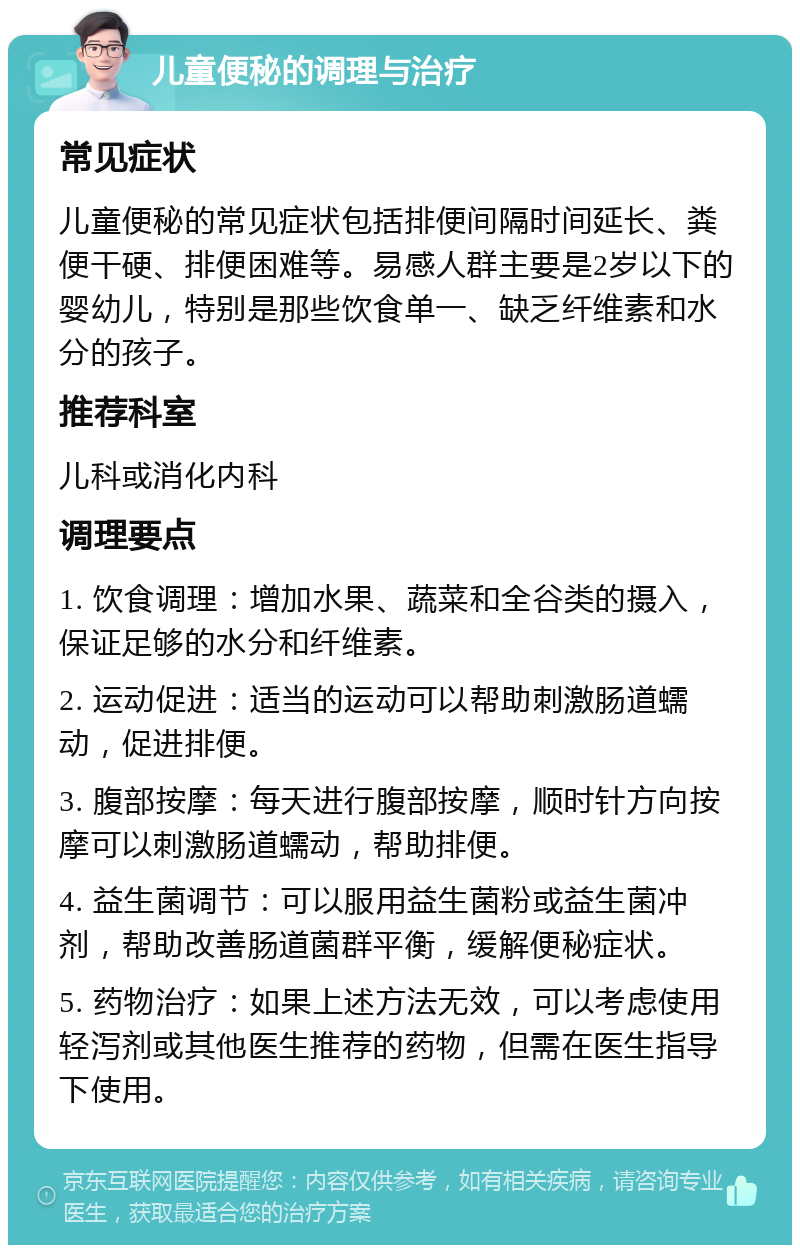 儿童便秘的调理与治疗 常见症状 儿童便秘的常见症状包括排便间隔时间延长、粪便干硬、排便困难等。易感人群主要是2岁以下的婴幼儿，特别是那些饮食单一、缺乏纤维素和水分的孩子。 推荐科室 儿科或消化内科 调理要点 1. 饮食调理：增加水果、蔬菜和全谷类的摄入，保证足够的水分和纤维素。 2. 运动促进：适当的运动可以帮助刺激肠道蠕动，促进排便。 3. 腹部按摩：每天进行腹部按摩，顺时针方向按摩可以刺激肠道蠕动，帮助排便。 4. 益生菌调节：可以服用益生菌粉或益生菌冲剂，帮助改善肠道菌群平衡，缓解便秘症状。 5. 药物治疗：如果上述方法无效，可以考虑使用轻泻剂或其他医生推荐的药物，但需在医生指导下使用。