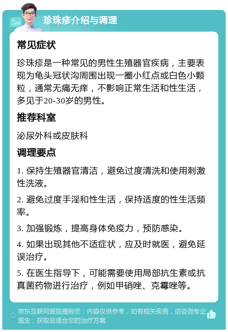 珍珠疹介绍与调理 常见症状 珍珠疹是一种常见的男性生殖器官疾病，主要表现为龟头冠状沟周围出现一圈小红点或白色小颗粒，通常无痛无痒，不影响正常生活和性生活，多见于20-30岁的男性。 推荐科室 泌尿外科或皮肤科 调理要点 1. 保持生殖器官清洁，避免过度清洗和使用刺激性洗液。 2. 避免过度手淫和性生活，保持适度的性生活频率。 3. 加强锻炼，提高身体免疫力，预防感染。 4. 如果出现其他不适症状，应及时就医，避免延误治疗。 5. 在医生指导下，可能需要使用局部抗生素或抗真菌药物进行治疗，例如甲硝唑、克霉唑等。