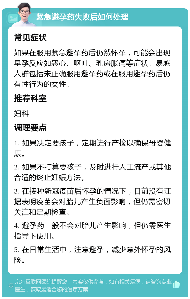 紧急避孕药失败后如何处理 常见症状 如果在服用紧急避孕药后仍然怀孕，可能会出现早孕反应如恶心、呕吐、乳房胀痛等症状。易感人群包括未正确服用避孕药或在服用避孕药后仍有性行为的女性。 推荐科室 妇科 调理要点 1. 如果决定要孩子，定期进行产检以确保母婴健康。 2. 如果不打算要孩子，及时进行人工流产或其他合适的终止妊娠方法。 3. 在接种新冠疫苗后怀孕的情况下，目前没有证据表明疫苗会对胎儿产生负面影响，但仍需密切关注和定期检查。 4. 避孕药一般不会对胎儿产生影响，但仍需医生指导下使用。 5. 在日常生活中，注意避孕，减少意外怀孕的风险。