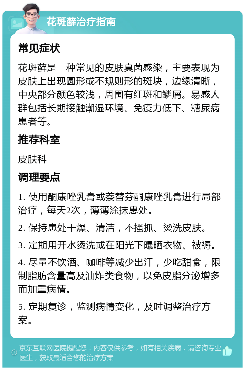 花斑藓治疗指南 常见症状 花斑藓是一种常见的皮肤真菌感染，主要表现为皮肤上出现圆形或不规则形的斑块，边缘清晰，中央部分颜色较浅，周围有红斑和鳞屑。易感人群包括长期接触潮湿环境、免疫力低下、糖尿病患者等。 推荐科室 皮肤科 调理要点 1. 使用酮康唑乳膏或萘替芬酮康唑乳膏进行局部治疗，每天2次，薄薄涂抹患处。 2. 保持患处干燥、清洁，不搔抓、烫洗皮肤。 3. 定期用开水烫洗或在阳光下曝晒衣物、被褥。 4. 尽量不饮酒、咖啡等减少出汗，少吃甜食，限制脂肪含量高及油炸类食物，以免皮脂分泌增多而加重病情。 5. 定期复诊，监测病情变化，及时调整治疗方案。