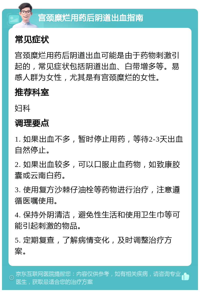 宫颈糜烂用药后阴道出血指南 常见症状 宫颈糜烂用药后阴道出血可能是由于药物刺激引起的，常见症状包括阴道出血、白带增多等。易感人群为女性，尤其是有宫颈糜烂的女性。 推荐科室 妇科 调理要点 1. 如果出血不多，暂时停止用药，等待2-3天出血自然停止。 2. 如果出血较多，可以口服止血药物，如致康胶囊或云南白药。 3. 使用复方沙棘仔油栓等药物进行治疗，注意遵循医嘱使用。 4. 保持外阴清洁，避免性生活和使用卫生巾等可能引起刺激的物品。 5. 定期复查，了解病情变化，及时调整治疗方案。