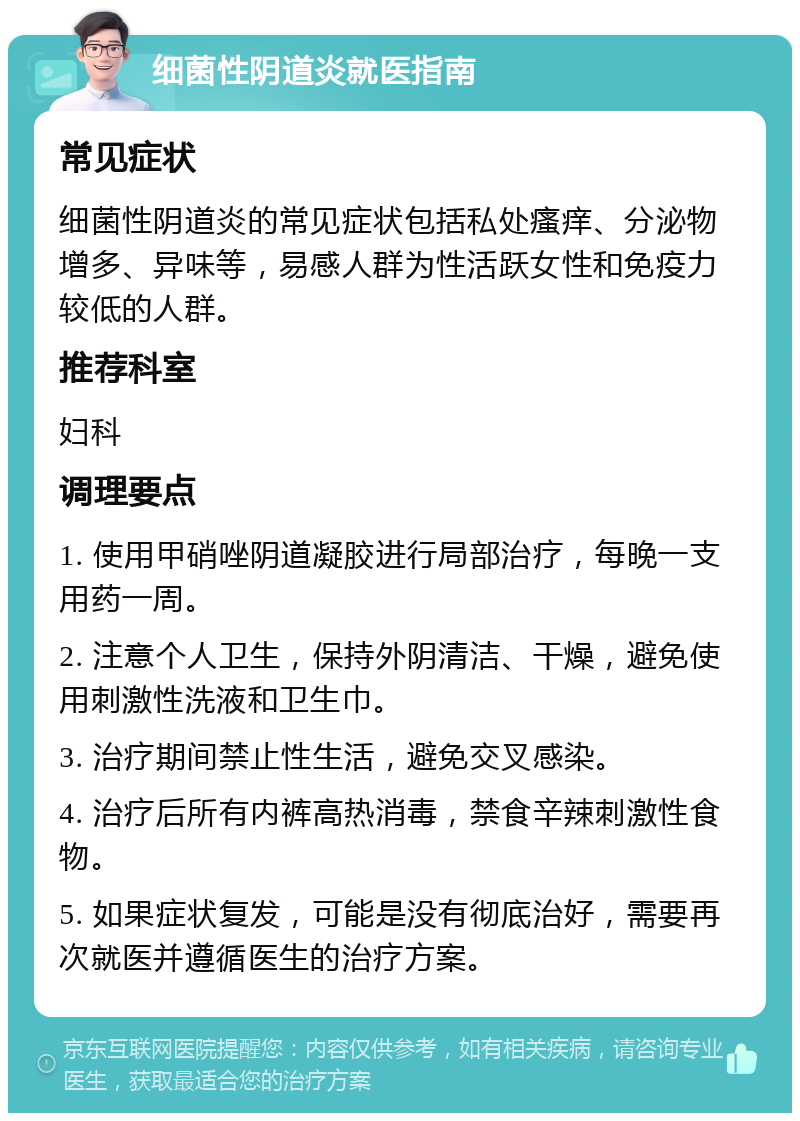 细菌性阴道炎就医指南 常见症状 细菌性阴道炎的常见症状包括私处瘙痒、分泌物增多、异味等，易感人群为性活跃女性和免疫力较低的人群。 推荐科室 妇科 调理要点 1. 使用甲硝唑阴道凝胶进行局部治疗，每晚一支用药一周。 2. 注意个人卫生，保持外阴清洁、干燥，避免使用刺激性洗液和卫生巾。 3. 治疗期间禁止性生活，避免交叉感染。 4. 治疗后所有内裤高热消毒，禁食辛辣刺激性食物。 5. 如果症状复发，可能是没有彻底治好，需要再次就医并遵循医生的治疗方案。